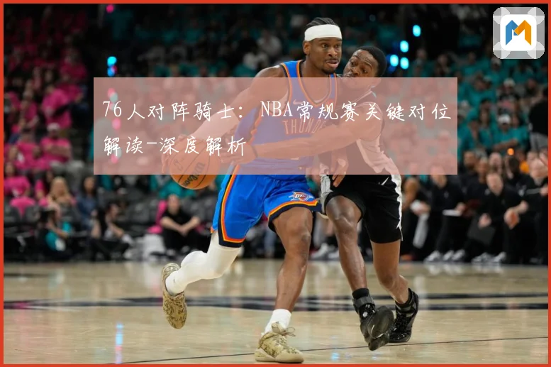 76人对阵骑士：NBA常规赛关键对位解读-深度解析