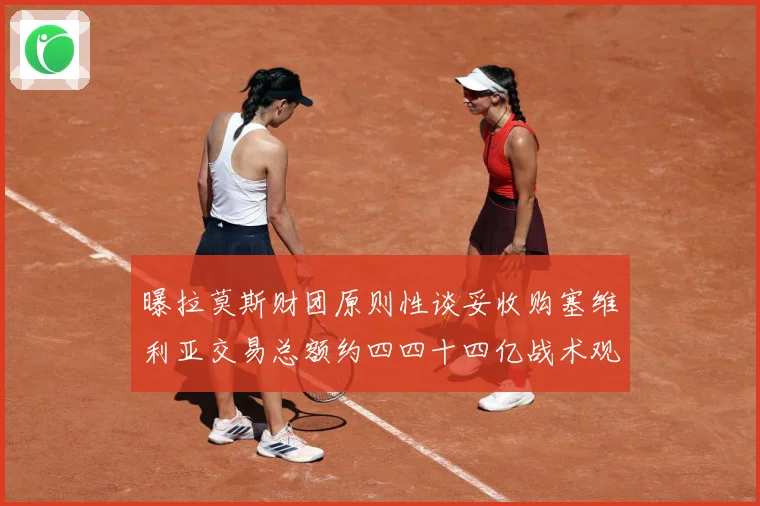 曝拉莫斯财团原则性谈妥收购塞维利亚交易总额约四四十四亿战术观察-深度解析