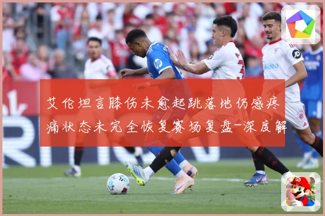 艾伦坦言膝伤未愈起跳落地仍感疼痛状态未完全恢复赛场复盘-深度解析