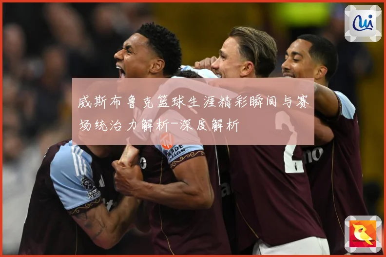 威斯布鲁克篮球生涯精彩瞬间与赛场统治力解析-深度解析