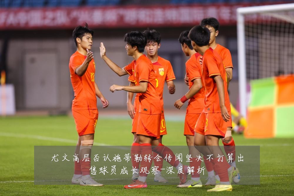尤文高层否认施蒂勒转会传闻坚决不打算出售球员成长观察-深度解析
