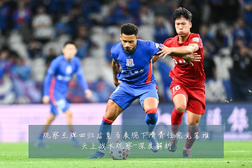 观察王牌回归后皇马表现下滑责任究竟落谁头上战术观察-深度解析